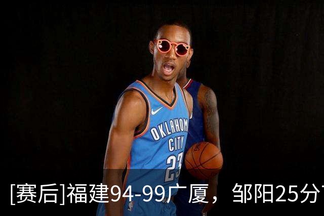 [赛后]福建94-99广厦，邹阳25分7板7断，胡金秋25分4板2断